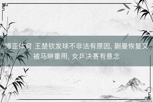 博亚体育 王楚钦发球不非法有原因， 蒯曼恢复又被马琳重用， 女乒决赛有悬念
