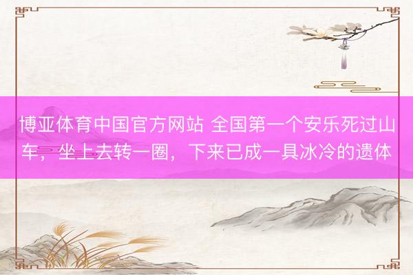 博亚体育中国官方网站 全国第一个安乐死过山车，坐上去转一圈，下来已成一具冰冷的遗体