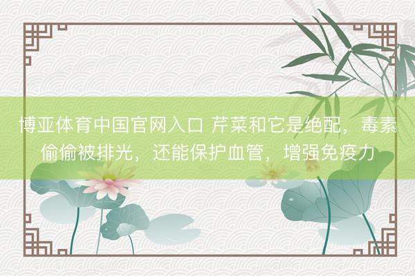 博亚体育中国官网入口 芹菜和它是绝配，毒素偷偷被排光，还能保护血管，增强免疫力