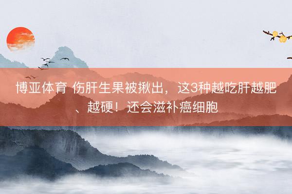 博亚体育 伤肝生果被揪出，这3种越吃肝越肥、越硬！还会滋补癌细胞