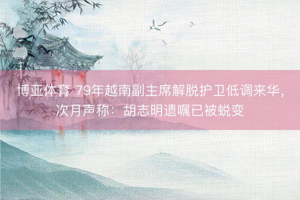 博亚体育 79年越南副主席解脱护卫低调来华，次月声称：胡志明遗嘱已被蜕变