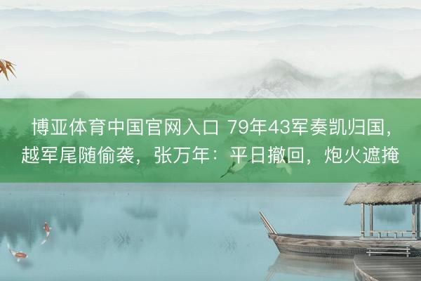 博亚体育中国官网入口 79年43军奏凯归国，越军尾随偷袭，张万年：平日撤回，炮火遮掩