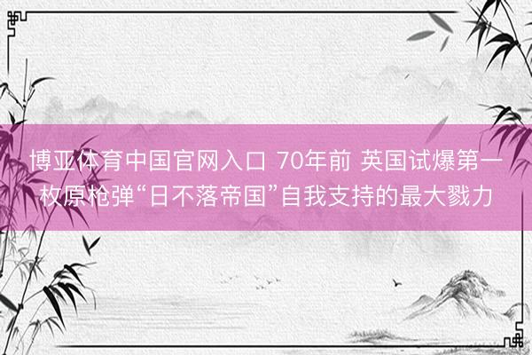 博亚体育中国官网入口 70年前 英国试爆第一枚原枪弹“日不落帝国”自我支持的最大戮力