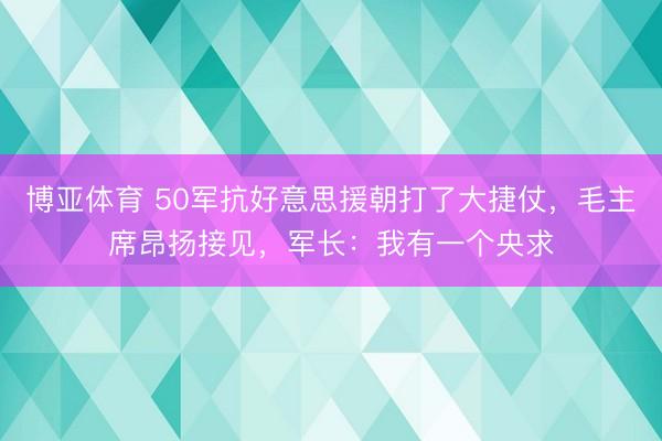 博亚体育 50军抗好意思援朝打了大捷仗，毛主席昂扬接见，军长：我有一个央求