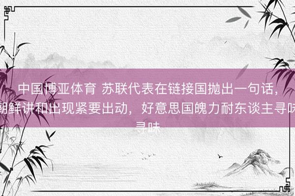 中国博亚体育 苏联代表在链接国抛出一句话，朝鲜讲和出现紧要出动，好意思国魄力耐东谈主寻味