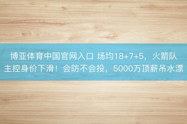 博亚体育中国官网入口 场均18+7+5，火箭队主控身价下滑！会防不会投，5000万顶薪吊水漂