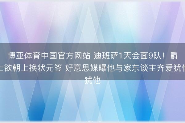 博亚体育中国官方网站 迪班萨1天会面9队！爵士欲朝上换状元签 好意思媒曝他与家东谈主齐爱犹他