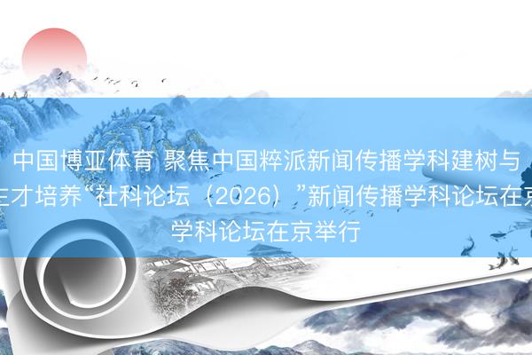 中国博亚体育 聚焦中国粹派新闻传播学科建树与东谈主才培养“社科论坛（2026）”新闻传播学科论坛在京举行