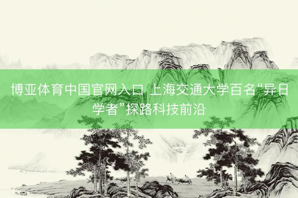 博亚体育中国官网入口 上海交通大学百名“异日学者”探路科技前沿