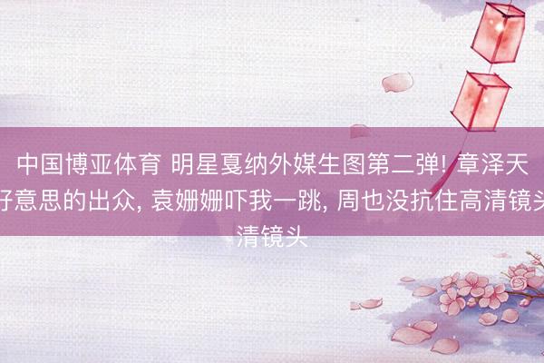中国博亚体育 明星戛纳外媒生图第二弹! 章泽天好意思的出众， 袁姗姗吓我一跳， 周也没抗住高清镜头