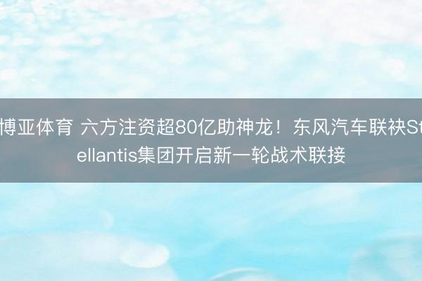 博亚体育 六方注资超80亿助神龙!东风汽车联袂Stellantis集团开启新一轮战术联接