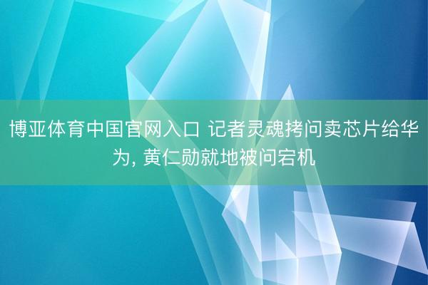 博亚体育中国官网入口 记者灵魂拷问卖芯片给华为， 黄仁勋就地被问宕机