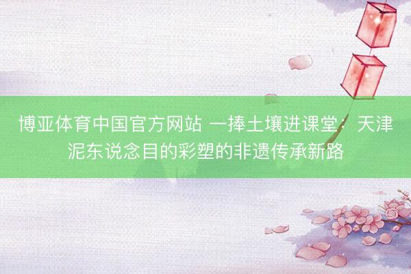 博亚体育中国官方网站 一捧土壤进课堂：天津泥东说念目的彩塑的非遗传承新路