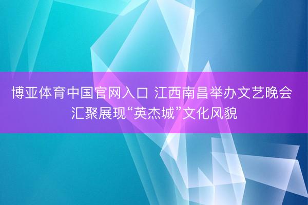 博亚体育中国官网入口 江西南昌举办文艺晚会 汇聚展现“英杰城”文化风貌