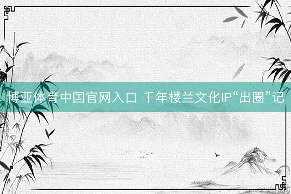 博亚体育中国官网入口 千年楼兰文化IP“出圈”记