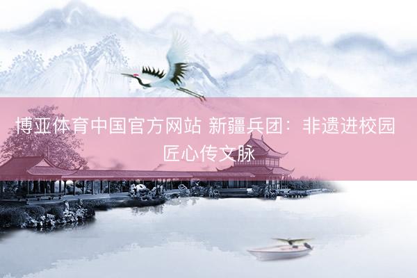 博亚体育中国官方网站 新疆兵团：非遗进校园 匠心传文脉