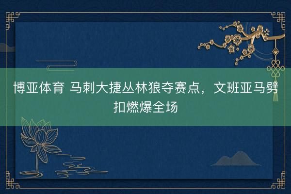 博亚体育 马刺大捷丛林狼夺赛点，文班亚马劈扣燃爆全场