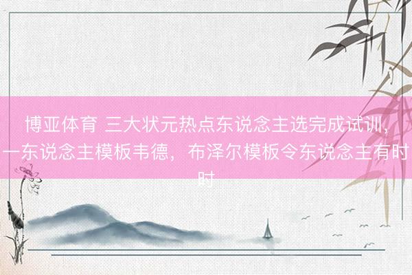 博亚体育 三大状元热点东说念主选完成试训，一东说念主模板韦德，布泽尔模板令东说念主有时