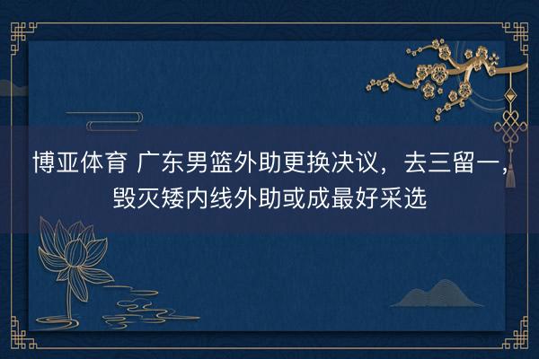 博亚体育 广东男篮外助更换决议，去三留一，毁灭矮内线外助或成最好采选
