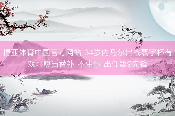博亚体育中国官方网站 34岁内马尔出战寰宇杯有戏：愿当替补 不生事 出任第9先锋