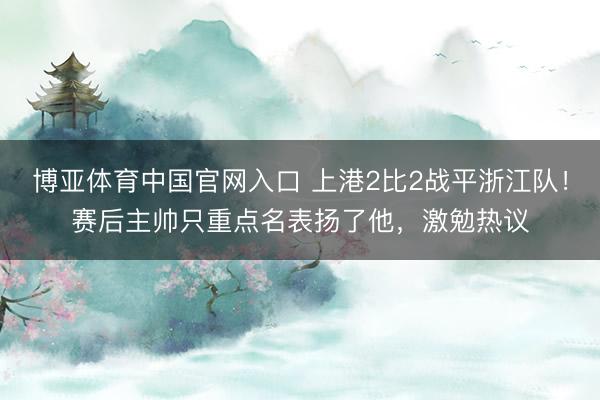 博亚体育中国官网入口 上港2比2战平浙江队！赛后主帅只重点名表扬了他，激勉热议