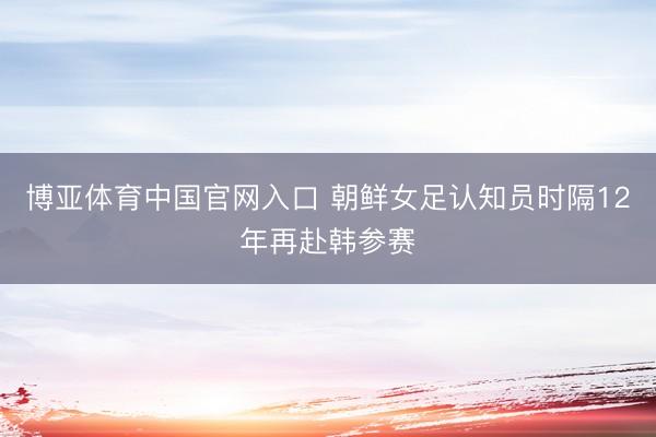 博亚体育中国官网入口 朝鲜女足认知员时隔12年再赴韩参赛