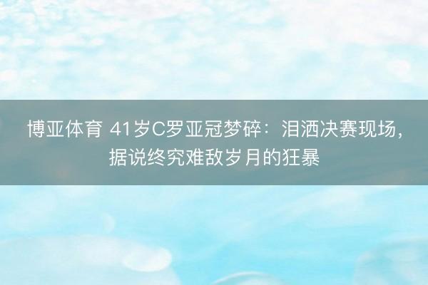 博亚体育 41岁C罗亚冠梦碎：泪洒决赛现场，据说终究难敌岁月的狂暴