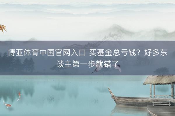 博亚体育中国官网入口 买基金总亏钱？好多东谈主第一步就错了