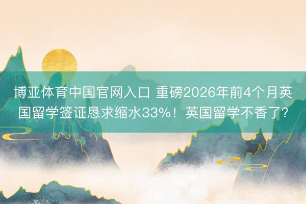博亚体育中国官网入口 重磅2026年前4个月英国留学签证恳求缩水33%！英国留学不香了？