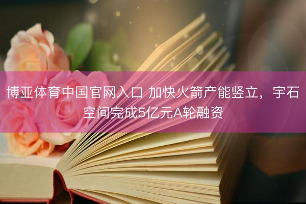 博亚体育中国官网入口 加快火箭产能竖立，宇石空间完成5亿元A轮融资