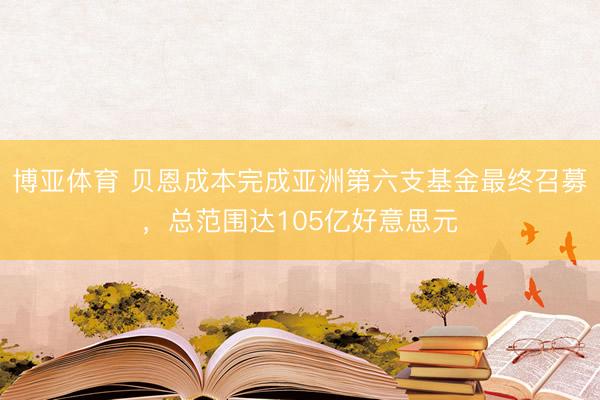 博亚体育 贝恩成本完成亚洲第六支基金最终召募，总范围达105亿好意思元