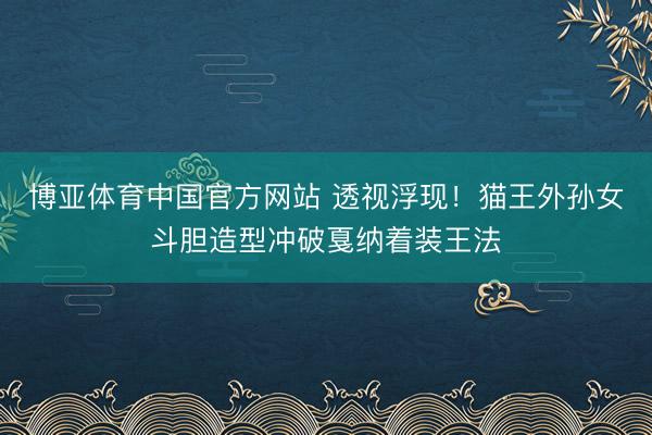 博亚体育中国官方网站 透视浮现！猫王外孙女斗胆造型冲破戛纳着装王法