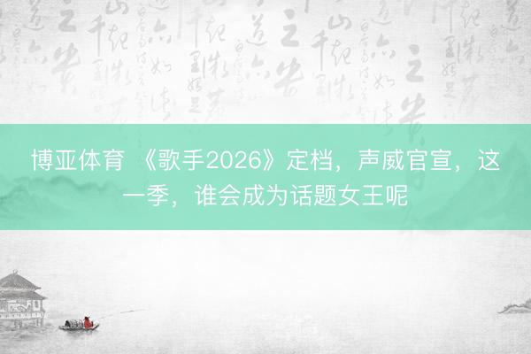 博亚体育 《歌手2026》定档，声威官宣，这一季，谁会成为话题女王呢