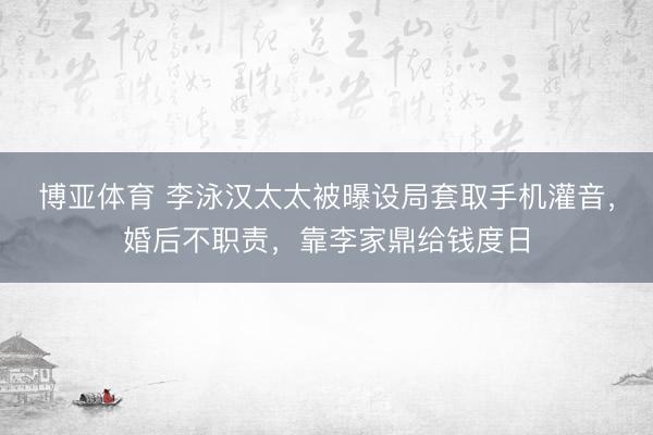 博亚体育 李泳汉太太被曝设局套取手机灌音，婚后不职责，靠李家鼎给钱度日