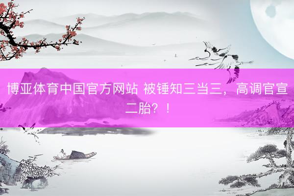 博亚体育中国官方网站 被锤知三当三，高调官宣二胎？！