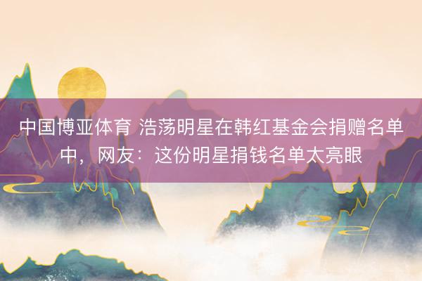 中国博亚体育 浩荡明星在韩红基金会捐赠名单中，网友：这份明星捐钱名单太亮眼