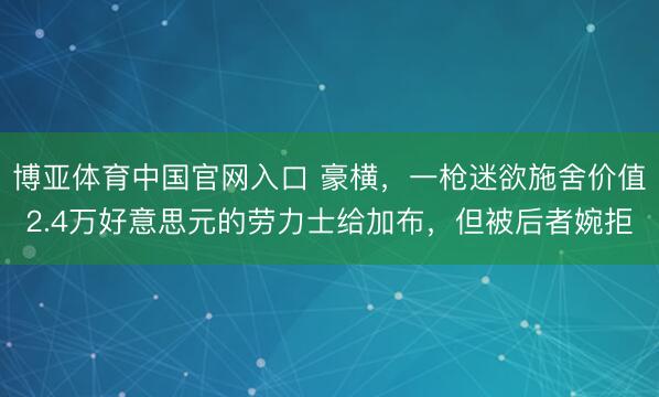 博亚体育中国官网入口 豪横，一枪迷欲施舍价值2.4万好意思元的劳力士给加布，但被后者婉拒