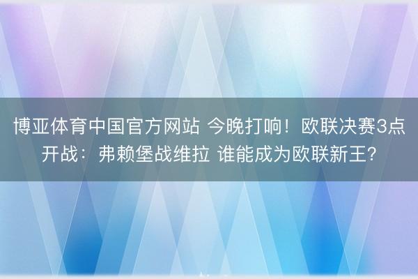 博亚体育中国官方网站 今晚打响！欧联决赛3点开战：弗赖堡战维拉 谁能成为欧联新王？
