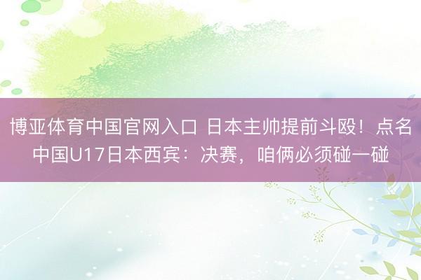 博亚体育中国官网入口 日本主帅提前斗殴！点名中国U17日本西宾：决赛，咱俩必须碰一碰