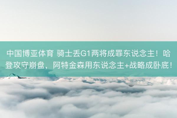 中国博亚体育 骑士丢G1两将成罪东说念主！哈登攻守崩盘，阿特金森用东说念主+战略成卧底！