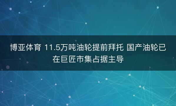 博亚体育 11.5万吨油轮提前拜托 国产油轮已在巨匠市集占据主导