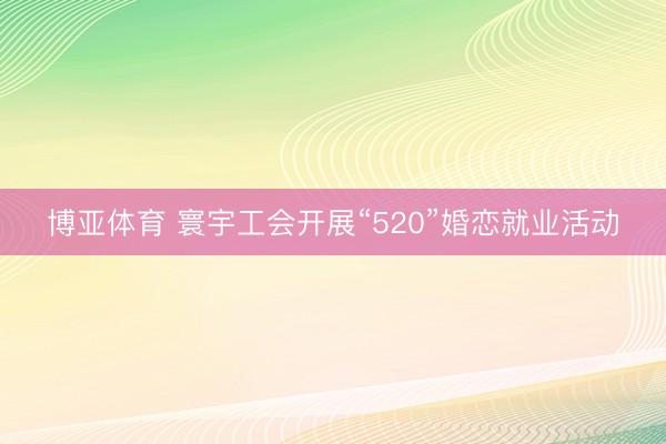 博亚体育 寰宇工会开展“520”婚恋就业活动