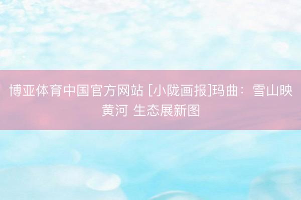 博亚体育中国官方网站 [小陇画报]玛曲：雪山映黄河 生态展新图