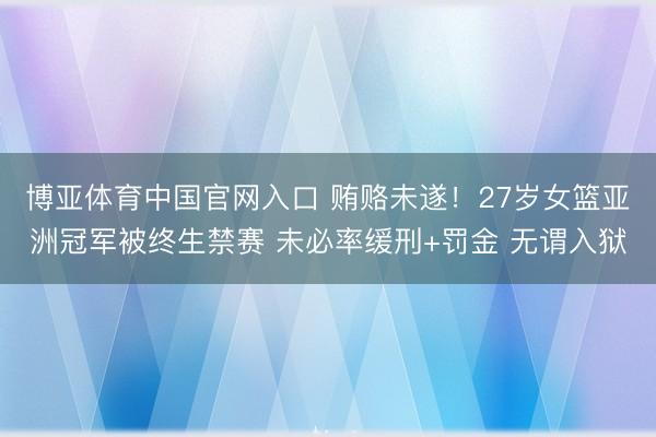 博亚体育中国官网入口 贿赂未遂！27岁女篮亚洲冠军被终生禁赛 未必率缓刑+罚金 无谓入狱