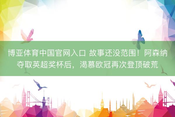 博亚体育中国官网入口 故事还没范围！阿森纳夺取英超奖杯后，渴慕欧冠再次登顶破荒