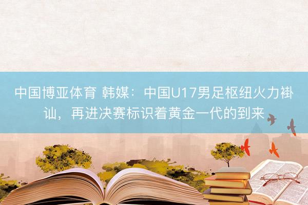 中国博亚体育 韩媒：中国U17男足枢纽火力褂讪，再进决赛标识着黄金一代的到来