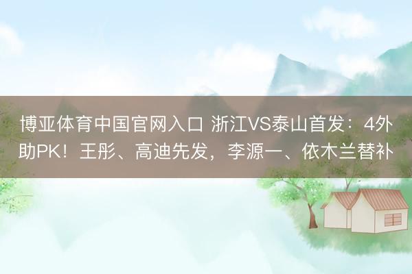 博亚体育中国官网入口 浙江VS泰山首发：4外助PK！王彤、高迪先发，李源一、依木兰替补
