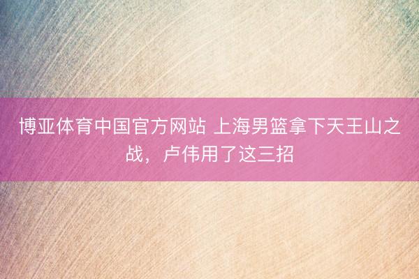 博亚体育中国官方网站 上海男篮拿下天王山之战，卢伟用了这三招
