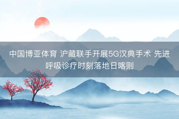 中国博亚体育 沪藏联手开展5G汉典手术 先进呼吸诊疗时刻落地日喀则