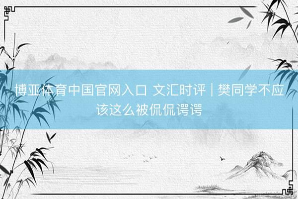 博亚体育中国官网入口 文汇时评 | 樊同学不应该这么被侃侃谔谔